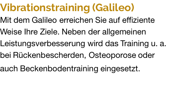 Vibrationstraining (Galileo) Mit dem Galileo erreichen Sie auf effiziente  Weise Ihre Ziele. Neben der allgemeinen Leistungsverbesserung wird das Training u. a.  bei Rückenbescherden, Osteoporose oder  auch Beckenbodentraining eingesetzt.