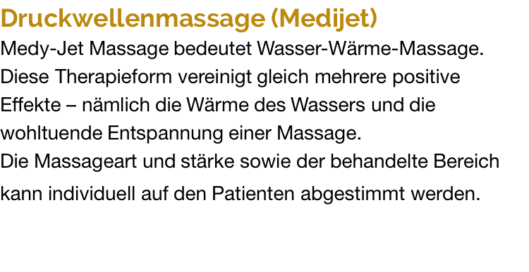 Druckwellenmassage (Medijet) Medy-Jet Massage bedeutet Wasser-Wärme-Massage. Diese Therapieform vereinigt gleich mehrere positive Effekte – nämlich die Wärme des Wassers und die wohltuende Entspannung einer Massage. Die Massageart und stärke sowie der behandelte Bereich kann individuell auf den Patienten abgestimmt werden.