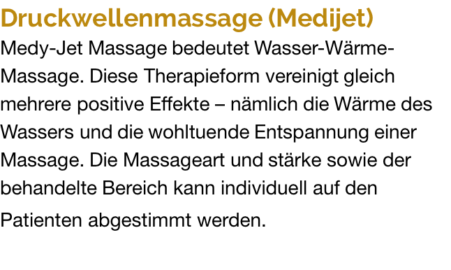 Druckwellenmassage (Medijet) Medy-Jet Massage bedeutet Wasser-Wärme- Massage. Diese Therapieform vereinigt gleich  mehrere positive Effekte – nämlich die Wärme des Wassers und die wohltuende Entspannung einer Massage. Die Massageart und stärke sowie der behandelte Bereich kann individuell auf den  Patienten abgestimmt werden.