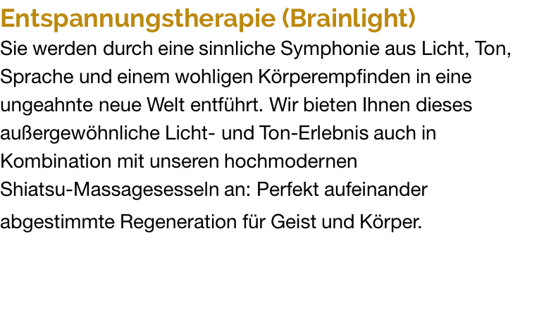 Entspannungstherapie (Brainlight) Sie werden durch eine sinnliche Symphonie aus Licht, Ton, Sprache und einem wohligen Körperempfinden in eine ungeahnte neue Welt entführt. Wir bieten Ihnen dieses außergewöhnliche Licht- und Ton-Erlebnis auch in Kombination mit unseren hochmodernen Shiatsu-Massagesesseln an: Perfekt aufeinander abgestimmte Regeneration für Geist und Körper. 