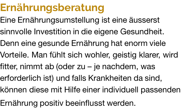 Ernährungsberatung Eine Ernährungsumstellung ist eine äusserst sinnvolle Investition in die eigene Gesundheit. Denn eine gesunde Ernährung hat enorm viele Vorteile. Man fühlt sich wohler, geistig klarer, wird fitter, nimmt ab (oder zu – je nachdem, was erforderlich ist) und falls Krankheiten da sind, können diese mit Hilfe einer individuell passenden Ernährung positiv beeinflusst werden.